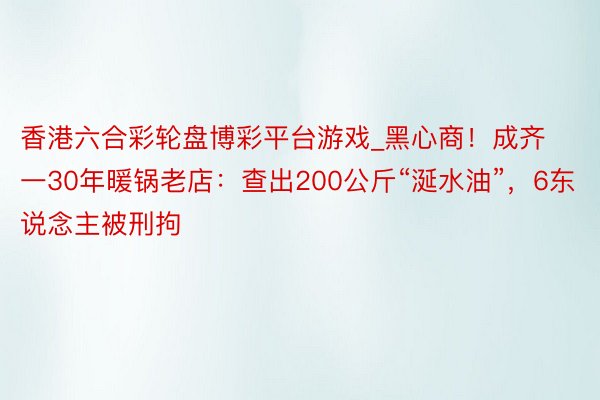 香港六合彩轮盘博彩平台游戏_黑心商！成齐一30年暖锅老店：查出200公斤“涎水油”，6东说念主被刑拘