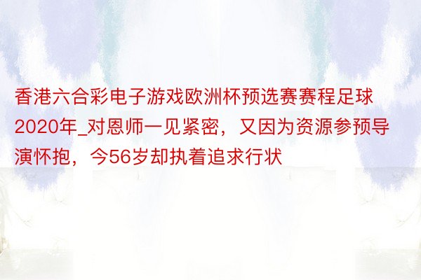 香港六合彩电子游戏欧洲杯预选赛赛程足球2020年_对恩师一见紧密，又因为资源参预导演怀抱，今56岁却执着追求行状