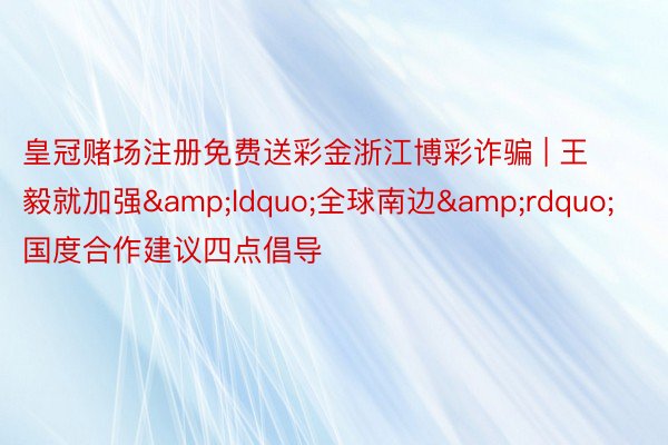 皇冠赌场注册免费送彩金浙江博彩诈骗 | 王毅就加强&ldquo;全球南边&rdquo;国度合作建议四点倡导