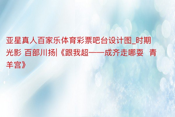 亚星真人百家乐体育彩票吧台设计图_时期光影 百部川扬|《跟我超——成齐走哪耍 青羊宫》
