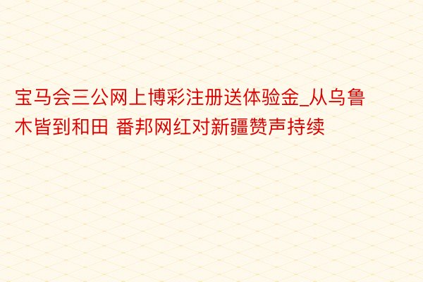 宝马会三公网上博彩注册送体验金_从乌鲁木皆到和田 番邦网红对新疆赞声持续