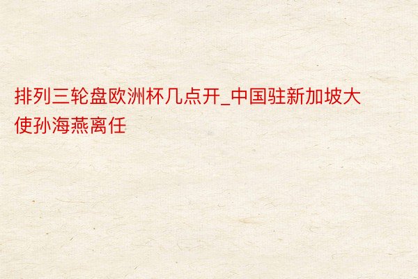 排列三轮盘欧洲杯几点开_中国驻新加坡大使孙海燕离任