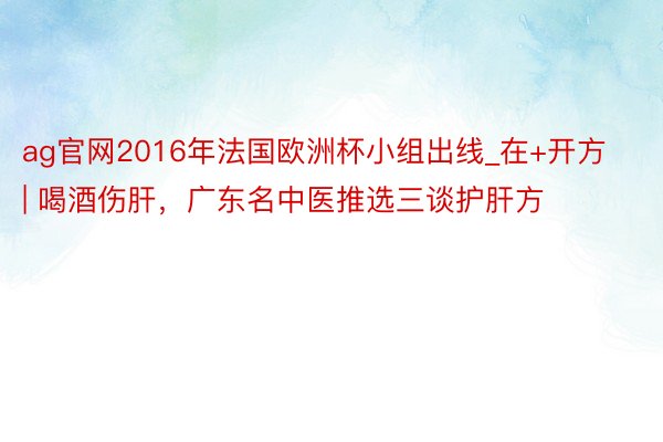 ag官网2016年法国欧洲杯小组出线_在+开方 | 喝酒伤肝，广东名中医推选三谈护肝方