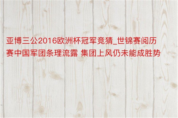 亚博三公2016欧洲杯冠军竞猜_世锦赛阅历赛中国军团条理流露 集团上风仍未能成胜势