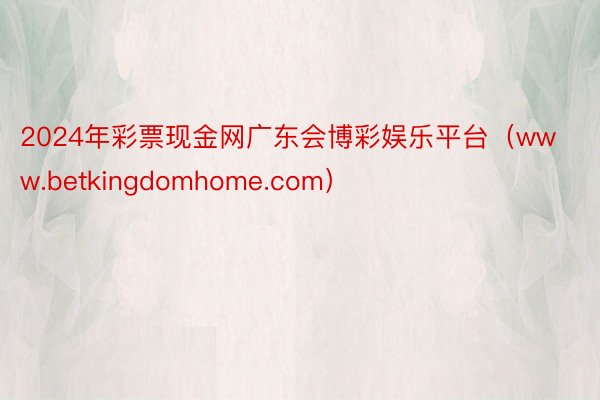 2024年彩票现金网广东会博彩娱乐平台（www.betkingdomhome.com）