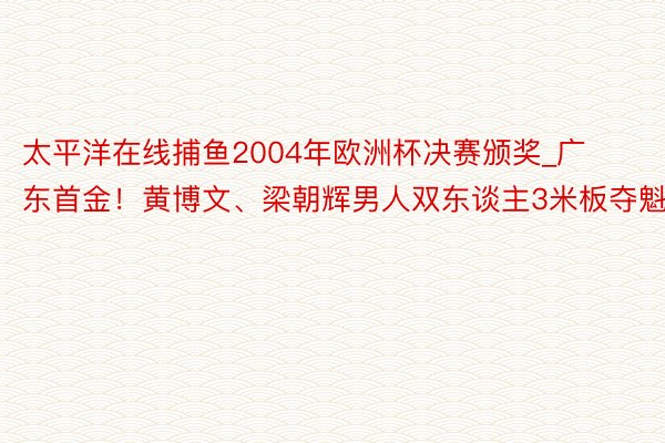 太平洋在线捕鱼2004年欧洲杯决赛颁奖_广东首金！黄博文、梁朝辉男人双东谈主3米板夺魁