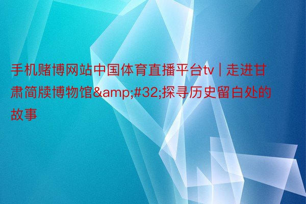 手机赌博网站中国体育直播平台tv | 走进甘肃简牍博物馆&#32;探寻历史留白处的故事