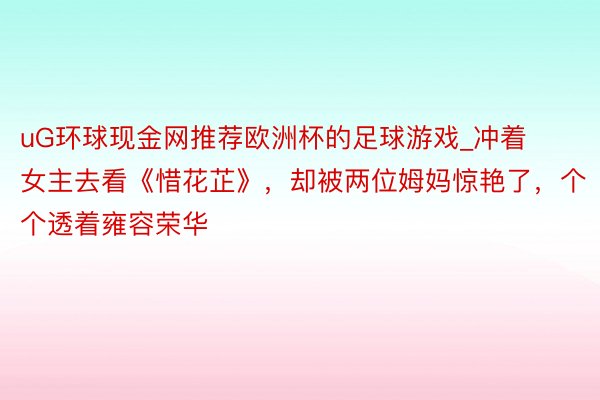 uG环球现金网推荐欧洲杯的足球游戏_冲着女主去看《惜花芷》，却被两位姆妈惊艳了，个个透着雍容荣华