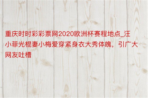 重庆时时彩彩票网2020欧洲杯赛程地点_汪小菲光棍妻小梅爱穿紧身衣大秀体魄，引广大网友吐槽