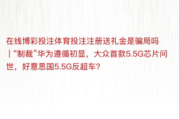 在线博彩投注体育投注注册送礼金是骗局吗 | “制裁”华为遵循初显，大众首款5.5G芯片问世，好意思国5.5G反超车？
