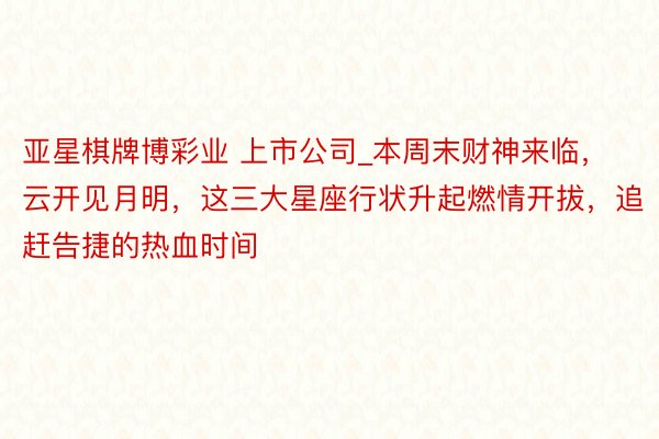 亚星棋牌博彩业 上市公司_本周末财神来临，云开见月明，这三大星座行状升起燃情开拔，追赶告捷的热血时间
