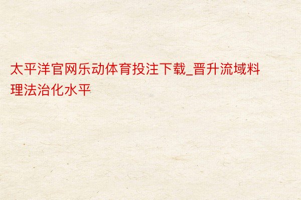 太平洋官网乐动体育投注下载_晋升流域料理法治化水平