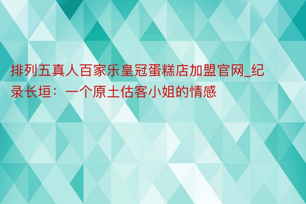 排列五真人百家乐皇冠蛋糕店加盟官网_纪录长垣：一个原土估客小姐的情感