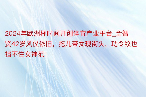 2024年欧洲杯时间开创体育产业平台_全智贤42岁风仪依旧，拖儿带女现街头，功令纹也挡不住女神范！