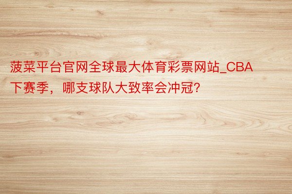 菠菜平台官网全球最大体育彩票网站_CBA下赛季，哪支球队大致率会冲冠？