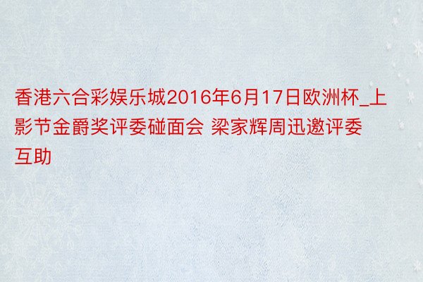 香港六合彩娱乐城2016年6月17日欧洲杯_上影节金爵奖评委碰面会 梁家辉周迅邀评委互助