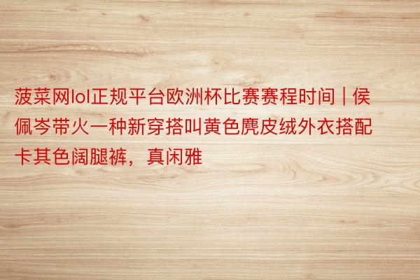 菠菜网lol正规平台欧洲杯比赛赛程时间 | 侯佩岑带火一种新穿搭叫黄色麂皮绒外衣搭配卡其色阔腿裤，真闲雅