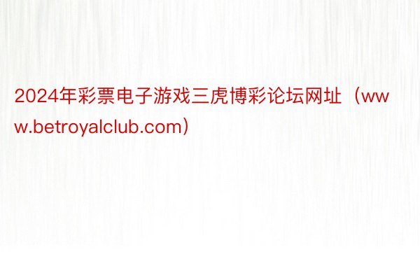 2024年彩票电子游戏三虎博彩论坛网址(www.betroyalclub.com)