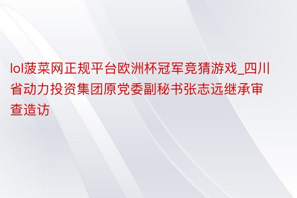 lol菠菜网正规平台欧洲杯冠军竞猜游戏_四川省动力投资集团原党委副秘书张志远继承审查造访