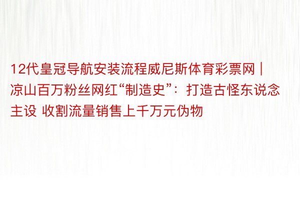 12代皇冠导航安装流程威尼斯体育彩票网 | 凉山百万粉丝网红“制造史”：打造古怪东说念主设 收割流量销售上千万元伪物