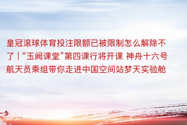 皇冠滚球体育投注限额已被限制怎么解除不了 | “玉阙课堂”第四课行将开课 神舟十六号航天员乘组带你走进中国空间站梦天实验舱