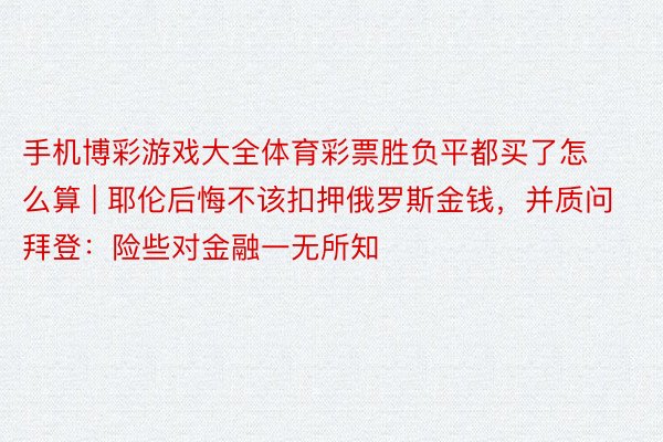 手机博彩游戏大全体育彩票胜负平都买了怎么算 | 耶伦后悔不该扣押俄罗斯金钱，并质问拜登：险些对金融一无所知