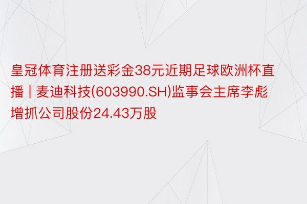 皇冠体育注册送彩金38元近期足球欧洲杯直播 | 麦迪科技(603990.SH)监事会主席李彪增抓公司股份24.43万股