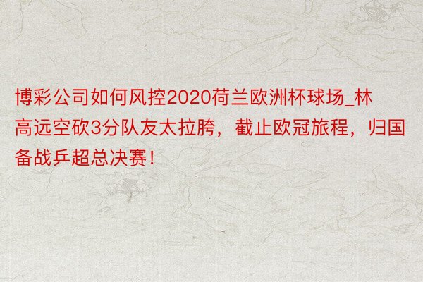 博彩公司如何风控2020荷兰欧洲杯球场_林高远空砍3分队友太拉胯，截止欧冠旅程，归国备战乒超总决赛！