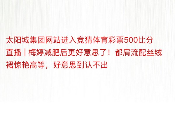 太阳城集团网站进入竞猜体育彩票500比分直播 | 梅婷减肥后更好意思了！都肩流配丝绒裙惊艳高等，好意思到认不出