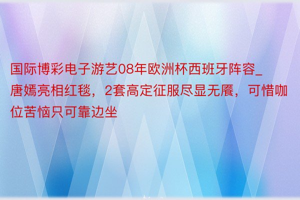 国际博彩电子游艺08年欧洲杯西班牙阵容_唐嫣亮相红毯，2套高定征服尽显无餍，可惜咖位苦恼只可靠边坐