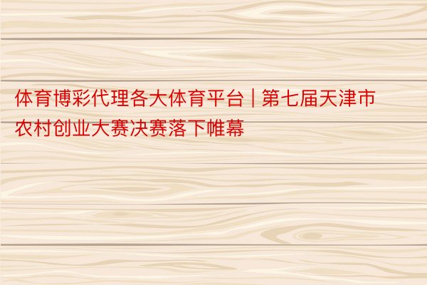 体育博彩代理各大体育平台 | 第七届天津市农村创业大赛决赛落下帷幕