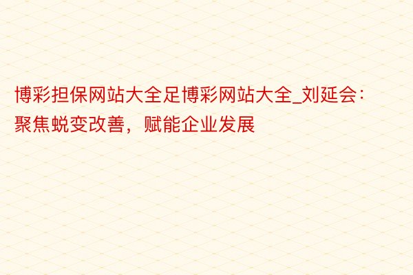 博彩担保网站大全足博彩网站大全_刘延会：聚焦蜕变改善，赋能企业发展