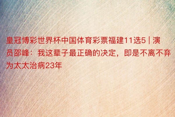 皇冠博彩世界杯中国体育彩票福建11选5 | 演员邵峰：我这辈子最正确的决定，即是不离不弃为太太治病23年