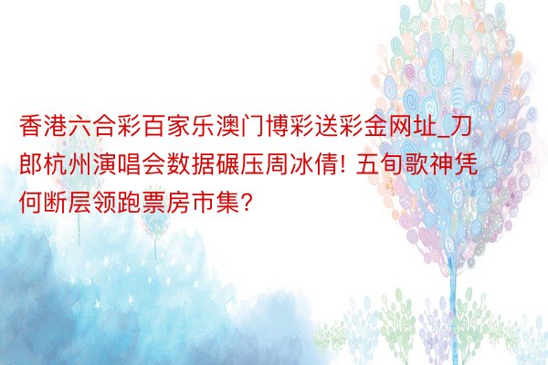 香港六合彩百家乐澳门博彩送彩金网址_刀郎杭州演唱会数据碾压周冰倩! 五旬歌神凭何断层领跑票房市集?